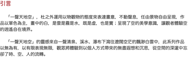 引言 「一聲天地空」，杜之外運用以物觀物的態度來表達畫意，不動聲息，任由景物自由呈現，作品以單色為主，畫中的白，是雲是霧是水，既是虛，也是實；呈現了空的美學意識，讓觀者體驗空的逍遙自在境界。 「一聲天地空」的靈感來自一聲清泉、溪水、瀑布下瀉往遼闊空茫的飄渺白雲中，此系列作品以無為有，以有限表現無限，觀眾將體驗到以個人方式帶來的無盡遐想和沉思，從空間的深邃中忘卻了時、空、人的流轉。