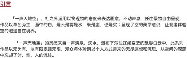 引言 「一声天地空」，杜之外运用以物观物的态度来表达画意，不动声息，任由景物自由呈现，作品以单色为主，画中的白，是云是雾是水，既是虚，也是实；呈现了空的美学意识，让观者体验空的逍遥自在境界。   「一声天地空」的灵感来自一声清泉、溪水、瀑布下泻往辽阔空茫的飘渺白云中，此系列作品以无为有，以有限表现无限，观众将体验到以个人方式带来的无尽遐想和沉思，从空间的深邃中忘却了时、空、人的流转。