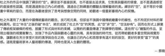 杜之外的作品中強調了禪宗的“空”。禪宗並不直接談美，也不直接去追求美，它對美與藝術的領會，並不是通過感官的直接感性認識，而是通過對自己內心的感悟，通過自己對禪意的體驗去理解藝術的美。禪宗的“空”，並不等於中國畫中單純的留白，而是在為觀者提供了思考與想像空間的同時，給觀者一個重新審視內心的契機。 杜之外運用了大量的中國傳統藝術的觀念、技巧和元素，但卻並不強調中國傳統繪畫中的線性，也不拘泥於材料的單純運用。從立“本住”之後的破“本住”，終於成就了杜之外“空”的冥想，此“空”非“空”，“空法妙有”。因而在形式上摒棄了傳統框架線條的桎梏，脫離了形式與材料的束縛，以簡約的畫面傳達了對禪學的理解。這些用“心”繪製的作品，呈現出極強的視覺衝擊力，加強了作品內涵與觀者心靈的共鳴，具有很強的時代性，從而帶給觀者多重空間與視覺形象，讓觀者在充分享受片刻的清淨與自在之時，也讓自己的內心和思想享有這片刻的放空，更好的享受“當下”的美感。這既是藝術家本人藝術觀的傳達，同時也是其人生觀的體現。 -- 蔡曉