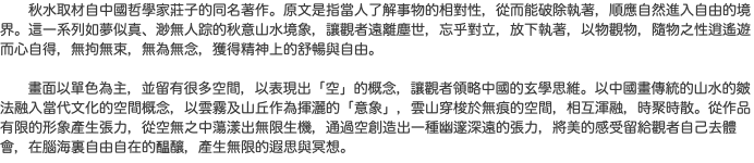  秋水取材自中國哲學家莊子的同名著作。原文是指當人了解事物的相對性，從而能破除執著，順應自然進入自由的境界。這一系列如夢似真、渺無人踪的秋意山水境象，讓觀者遠離塵世，忘乎對立，放下執著，以物觀物，隨物之性逍遙遊而心自得，無拘無束，無為無念，獲得精神上的舒暢與自由。 畫面以單色為主，並留有很多空間，以表現出「空」的概念，讓觀者領略中國的玄學思維。以中國畫傳統的山水的皴法融入當代文化的空間概念，以雲霧及山丘作為揮灑的「意象」，雲山穿梭於無痕的空間，相互渾融，時聚時散。從作品有限的形象產生張力，從空無之中蕩漾出無限生機，通過空創造出一種幽邃深遠的張力，將美的感受留給觀者自己去體會，在腦海裏自由自在的醖釀，產生無限的遐思與冥想。