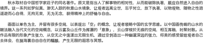  秋水取材自中国哲学家莊子的同名著作。原文是指当人了解事物的相对性，从而能破除执著，顺应自然进入自由的境界。这一系列如梦似真、渺无人踪的秋意山水境象，让观者远离尘世，忘乎对立，放下执著，以物观物，随物之性逍遥遊而心自得，无拘无束，无为无念，获得精神上的舒畅与自由。 画面以单色为主，并留有很多空间，以表现出「空」的概念，让观者领略中国的玄学思维。以中国画传统的山水的皴法融入当代文化的空间概念，以云雾及山丘作为挥灑的「意象」，云山穿梭於无痕的空间，相互浑融，时聚时散。从作品有限的形象产生张力，从空无之中荡漾出无限生机，通过空创造出一种幽邃深远的张力，将美的感受留给观者自己去体会，在脑海裏自由自在的醖酿，产生无限的遐思与冥想。