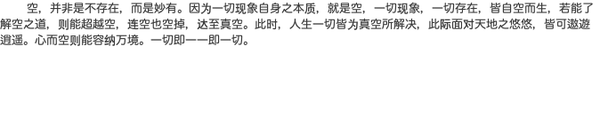  空，并非是不存在，而是妙有。因为一切现象自身之本质，就是空，一切现象，一切存在，皆自空而生，若能了解空之道，则能超越空，连空也空掉，达至真空。此时，人生一切皆为真空所解决，此际面对天地之悠悠，皆可遨遊逍遥。心而空则能容纳万境。一切即一一即一切。