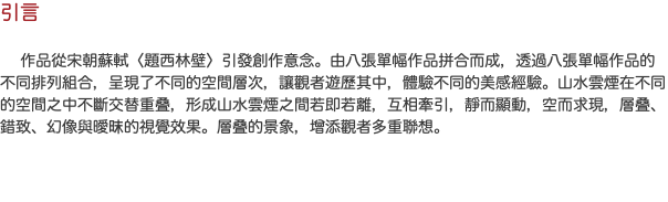 引言 作品從宋朝蘇軾〈題西林壁〉引發創作意念。由八張單幅作品拼合而成，透過八張單幅作品的不同排列組合，呈現了不同的空間層次，讓觀者遊歷其中，體驗不同的美感經驗。山水雲煙在不同的空間之中不斷交替重叠，形成山水雲煙之間若即若離，互相牽引，靜而顯動，空而求現，層叠、錯致、幻像與曖昩的視覺效果。層叠的景象，增添觀者多重聯想。