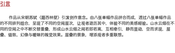 引言 作品从宋朝苏轼〈题西林壁〉引发创作意念。由八张单幅作品拼合而成，透过八张单幅作品的不同排列组合，呈现了不同的空间层次，让观者遊历其中，体验不同的美感经验。山水云烟在不同的空间之中不断交替重叠，形成山水云烟之间若即若离，互相牵引，静而显动，空而求现，层叠、错致、幻像与暧昩的视觉效果。层叠的景象，增添观者多重联想。